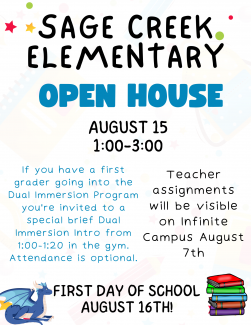 Sage Creek Elementary Open House August 15th from 1:00-3:00. First time Dual Immersion Parents are invited (but not required) to attend a special Dual Immersion Intro meeting from 1:00-1:20 in the gym. Class lists will be available to all parents on August 7th. First day of school is August 16th. See you then! 